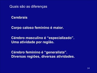 Cerebrais Corpo caloso feminino é maior. Cérebro masculino é “especializado”. Uma atividade por região. Cérebro feminino é “generalista”. Diversas regiões, diversas atividades. Quais são as diferenças 