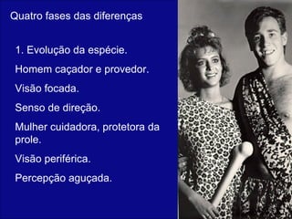 Quatro fases das diferenças 1. Evolução da espécie. Homem caçador e provedor. Visão focada. Senso de direção. Mulher cuidadora, protetora da prole. Visão periférica. Percepção aguçada.  