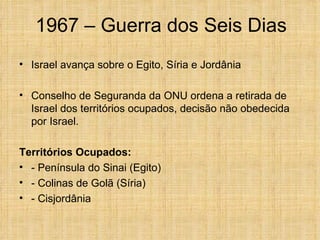 1967 – Guerra dos Seis Dias
• Israel avança sobre o Egito, Síria e Jordânia

• Conselho de Seguranda da ONU ordena a retirada de
  Israel dos territórios ocupados, decisão não obedecida
  por Israel.

Territórios Ocupados:
• - Península do Sinai (Egito)
• - Colinas de Golã (Síria)
• - Cisjordânia
 