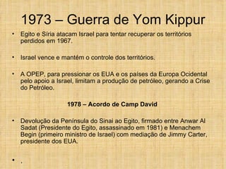 1973 – Guerra de Yom Kippur
•   Egito e Síria atacam Israel para tentar recuperar os territórios
    perdidos em 1967.

•   Israel vence e mantém o controle dos territórios.

•   A OPEP, para pressionar os EUA e os países da Europa Ocidental
    pelo apoio a Israel, limitam a produção de petróleo, gerando a Crise
    do Petróleo.

                     1978 – Acordo de Camp David

•   Devolução da Península do Sinai ao Egito, firmado entre Anwar Al
    Sadat (Presidente do Egito, assassinado em 1981) e Menachem
    Begin (primeiro ministro de Israel) com mediação de Jimmy Carter,
    presidente dos EUA.


• .
 