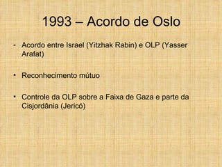 1993 – Acordo de Oslo
- Acordo entre Israel (Yitzhak Rabin) e OLP (Yasser
  Arafat)

• Reconhecimento mútuo

• Controle da OLP sobre a Faixa de Gaza e parte da
  Cisjordânia (Jericó)
 