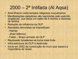 2000 – 2ª Intifada (Al Aqsa)
• Ariel Sharon visita templos religiosos muçulmanos
• Manifestações palestinas são reprimidas pelo exército
  israelense, que deixa um saldo de 6 mortos e dezenas
  de feridos.
• Redução da influência da OLP.
• Atentados terroristas se intensificam
  - Hamas
  - Jihad Islâmica
  - Fatah – Braço armado da OLP
• Repressão Israelense se torna mais forte
• Infra-estrutura da OLP é destruída
• Início em 2002 da construção do muro que separa a
  Cisjordânia de Israel.
 