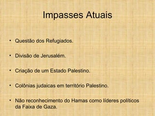 Impasses Atuais

• Questão dos Refugiados.

• Divisão de Jerusalém.

• Criação de um Estado Palestino.

• Colônias judaicas em território Palestino.

• Não reconhecimento do Hamas como líderes políticos
  da Faixa de Gaza.
 