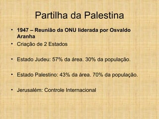 Partilha da Palestina
• 1947 – Reunião da ONU liderada por Osvaldo
  Aranha
• Criação de 2 Estados

• Estado Judeu: 57% da área. 30% da população.

• Estado Palestino: 43% da área. 70% da população.

• Jerusalém: Controle Internacional
 