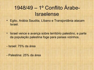 1948/49 – 1º Conflito Árabe-
             Israelense
• Egito, Arábia Saudita, Líbano e Transjordânia atacam
  Israel.

• Israel vence e avança sobre território palestino, e parte
  da população palestina foge para países vizinhos.

- Israel: 75% da área

- Palestina: 25% da área
 