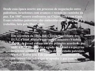 Desde essa época ocorre um processo de negociação entre palestinos, israelenses com avanços e recuos no caminho da paz. Em 1987 ocorre confrontos na Cisjordânia e em Gaza. Essas rebeliões palestinas são conhecidas como Intifadas (rebelião, luta pela libertação).  Em setembro de 1993, Bill Clinton (presidente dos EUA), o líder Arafat e o primeiro ministro (Yitzhak Rabin) de Israel assinaram um primeiro acordo de paz onde a OLP reconhecia o estado de  Israel e o governo israelense aceitava a formaçõa de um estado palestino. Yitzhak Rabin (em 4 de outubro),foi assassinado por um extremista judeu que se opunha à paz com os palestinos.   