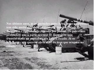 Nos últimos anos, as negociações entre israelenses e palestinos tem sido muito difíceis. Um exemplo disso é a cidade de Jerusalem – considerada sagrada por judeus. Os palestinos pretendem que a parte oriental de Jerusalem seja transformada na capital do seu futuro estado. Já os israelenses não querem abrir mão da área que ocupam na cidade. 