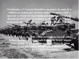 Terminada a 2ª Guerra Mundial o massacre de mais de 6 milhões de judeus por nazistas contribuiu para a ONU aprovar a criação de um Estado judeu na Palestina. Essa decisão da ONU previa, também a criação de um Estado árabe-palestino, que nunca se formou devido aos conflitos político-militares com os judeus. Em 14 de maio de 1948 o líder David Bem Gurion (líder judeu) proclamou a criação do Estado de Israel. Alguns países árabes se sentiram ursupados (vítima da posse injusta de um território), revoltaram-se dando origem a primeira guerra árabe-israelense.   