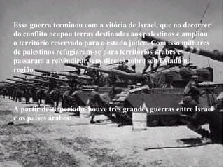 Essa guerra terminou com a vitória de Israel, que no decorrer do conflito ocupou terras destinadas aos palestinos e ampliou o território reservado para o estado judeu. Com isso milhares de palestinos refugiaram-se para territórios árabes e passaram a reivindicar seus diretos sobre seu Estado na região. A partir deste período, houve três grandes guerras entre Israel e os países árabes: 