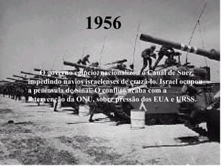 1956 -      O governo egípcio, nacionalizou o Canal de Suez, impedindo navios israelenses de cruzá-lo. Israel ocupou a península de Sinai. O conflito acaba com a intervenção da ONU, sobre pressão dos EUA e URSS. 