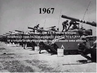 1967 -      Guerra dos seis dias, que EUA alia-se a tropas israelenses (que foi bem equipada pelo EUA) e URSS alia-se a tropas árabes equipando-as e formando uma aliança política.  