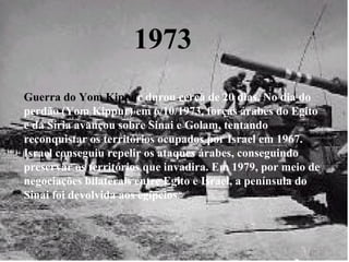 1973 Guerra do Yom Kippu r   durou cerca de 20 dias. No dia do perdão (Yom Kippur) em 6/10/1973, forças árabes do Egito e da Síria avançou sobre Sinai e Golam, tentando reconquistar os territórios ocupados por Israel em 1967. Israel conseguiu repelir os ataques árabes, conseguindo preservar os territórios que invadira. Em 1979, por meio de negociações bilaterais entre Egito e Israel, a península do Sinai foi devolvida aos egípcios .   