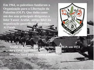 Em 1964, os palestinos fundaram a Organização para a Libertação da Palestina (OLP). Que tinha como um dos seus principais dirigentes o líder Yasser Arafat,  antigo lider da organização guerrilheira palestina, Al Fatah. Arafat representando a palestina pela OLP, em 1974 foi a ONU buscando o apoio diplomático internacional para a causa palestina. 