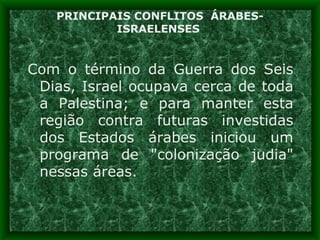 PRINCIPAIS CONFLITOS  ÁRABES-ISRAELENSES  Com o término da Guerra dos Seis Dias, Israel ocupava cerca de toda a Palestina; e para manter esta região contra futuras investidas dos Estados árabes iniciou um programa de &quot;colonização judia&quot; nessas áreas. 