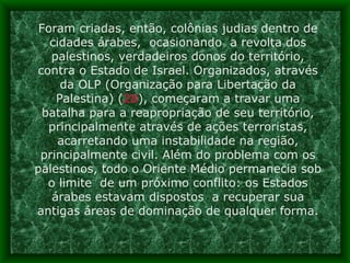 Foram criadas, então, colônias judias dentro de cidades árabes,  ocasionando  a revolta dos palestinos, verdadeiros donos do território, contra o Estado de Israel. Organizados, através da OLP (Organização para Libertação da Palestina) ( 28 ), começaram a travar uma batalha para a reapropriação de seu território, principalmente através de ações terroristas, acarretando uma instabilidade na região, principalmente civil. Além do problema com os palestinos, todo o Oriente Médio permanecia sob o limite  de um próximo conflito: os Estados árabes estavam dispostos  a recuperar sua antigas áreas de dominação de qualquer forma. 