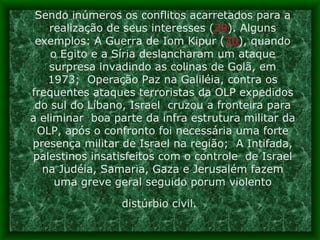 Sendo inúmeros os conflitos acarretados para a realização de seus interesses ( 29 ). Alguns exemplos: A Guerra de Iom Kipur ( 30 ), quando o Egito e a Síria deslancharam um ataque surpresa invadindo as colinas de Golã, em 1973;  Operação Paz na Galiléia, contra os frequentes ataques terroristas da OLP expedidos do sul do Líbano, Israel  cruzou a fronteira para a eliminar  boa parte da infra estrutura militar da OLP, após o confronto foi necessária uma forte presença militar de Israel na região;  A Intifada, palestinos insatisfeitos com o controle  de Israel na Judéia, Samaria, Gaza e Jerusalém fazem uma greve geral seguido porum violento distúrbio civil.   