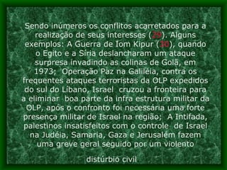 Sendo inúmeros os conflitos acarretados para a realização de seus interesses ( 29 ). Alguns exemplos: A Guerra de Iom Kipur ( 30 ), quando o Egito e a Síria deslancharam um ataque surpresa invadindo as colinas de Golã, em 1973;  Operação Paz na Galiléia, contra os frequentes ataques terroristas da OLP expedidos do sul do Líbano, Israel  cruzou a fronteira para a eliminar  boa parte da infra estrutura militar da OLP, após o confronto foi necessária uma forte presença militar de Israel na região;  A Intifada, palestinos insatisfeitos com o controle  de Israel na Judéia, Samaria, Gaza e Jerusalém fazem uma greve geral seguido por um violento distúrbio civil .   