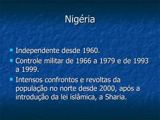 Nigéria Independente desde 1960. Controle militar de 1966 a 1979 e de 1993 a 1999. Intensos confrontos e revoltas da população no norte desde 2000, após a introdução da lei islâmica, a Sharia. 