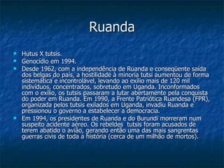 Ruanda Hutus X tutsis. Genocídio em 1994. Desde 1962, com a independência de Ruanda e conseqüente saída dos belgas do país, a hostilidade à minoria tutsi aumentou de forma sistemática e incontrolável, levando ao exílio mais de 120 mil indivíduos, concentrados, sobretudo em Uganda. Inconformados com o exílio, os tutsis passaram a lutar abertamente pela conquista do poder em Ruanda. Em 1990, a Frente Patriótica Ruandesa (FPR), organizada pelos tutsis exilados em Uganda, invadiu Ruanda e pressionou o governo a estabelecer a democracia. Em 1994, os presidentes de Ruanda e do Burundi morreram num suspeito acidente aéreo. Os rebeldes  tutsis foram acusados de terem abatido o avião, gerando então uma das mais sangrentas guerras civis de toda a história (cerca de um milhão de mortos).  