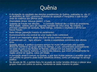 Quênia A divulgação do resultado das eleições presidenciais do Quênia, realizadas no  dia 27 de dezembro de 2007, provocou protestos da oposição e mergulhou o país na pior onda de violência dos últimos anos. Diversidade étnica: kikuyus (poder)  x luos. Suspeita de fraude nas eleições.  A Comissão Eleitoral deu a vitória ao presidente, Mwai Kibaki, reeleito para um segundo mandato de cinco anos. No entanto, o principal candidato de oposição, Raila Odinga, contesta o resultado e afirma que houve fraude.  Raila Odinga (oposição maioria no parlamento) Economicamente eixo central de uma região muito vulnerável. O país é um importante aliado dos EUA na luta contra o terrorismo. É considerado um´´tigre africano`` devido à estabilidade econômica dos últimos anos. Questão étnica:  A política queniana sempre foi muito influenciada pela questão étnica.Os membros do grupo étnico de Odinga, o Luo, concentrados principalmente no oeste do país e nas favelas de Nairóbi, votaram em sua maioria no "seu" candidato. Da mesma maneira, a maioria dos Kikuyus, que vivem principalmente na região central do Quênia, votou em Kibaki. A corrupção ainda é comum no Quênia, o que leva muitas pessoas a acreditar que ter um parente no governo pode trazer benefícios diretos, como um emprego no serviço público. Na década de 90, o partido Kanu foi acusado de incitar tensões étnicas e colocar seus grupos rivais uns contra os outros, mantendo-se desta maneira no poder . 