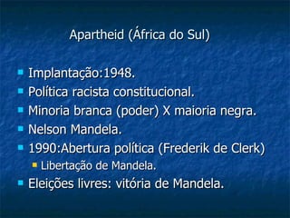 Apartheid (África do Sul) Implantação:1948. Política racista constitucional. Minoria branca (poder) X maioria negra. Nelson Mandela. 1990:Abertura política (Frederik de Clerk) Libertação de Mandela. Eleições livres: vitória de Mandela. 