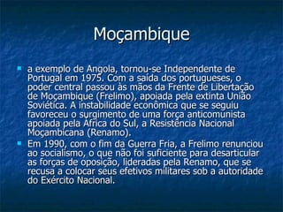 Moçambique a exemplo de Angola, tornou-se Independente de Portugal em 1975. Com a saída dos portugueses, o poder central passou às mãos da Frente de Libertação de Moçambique (Frelimo), apoiada pela extinta União Soviética. A instabilidade econômica que se seguiu favoreceu o surgimento de uma força anticomunista apoiada pela África do Sul, a Resistência Nacional Moçambicana (Renamo). Em 1990, com o fim da Guerra Fria, a Frelimo renunciou ao socialismo, o que não foi suficiente para desarticular as forças de oposição, lideradas pela Renamo, que se recusa a colocar seus efetivos militares sob a autoridade do Exército Nacional. 