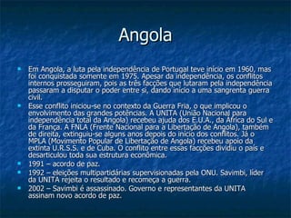Angola Em Angola, a luta pela independência de Portugal teve início em 1960, mas foi conquistada somente em 1975. Apesar da independência, os conflitos internos prosseguiram, pois as três facções que lutaram pela independência passaram a disputar o poder entre si, dando início a uma sangrenta guerra civil. Esse conflito iniciou-se no contexto da Guerra Fria, o que implicou o envolvimento das grandes potências. A UNITA (União Nacional para independência total da Angola) recebeu ajuda dos E.U.A., da África do Sul e da França. A FNLA (Frente Nacional para a Libertação de Angola), também de direita, extinguiu-se alguns anos depois do início dos conflitos. Já o MPLA (Movimento Popular de Libertação de Angola) recebeu apoio da extinta U.R.S.S. e de Cuba. O conflito entre essas facções dividiu o país e desarticulou toda sua estrutura econômica. 1991 – acordo de paz. 1992 – eleições multipartidárias supervisionadas pela ONU. Savimbi, líder da UNITA rejeita o resultado e recomeça a guerra. 2002 – Savimbi é assassinado. Governo e representantes da UNITA assinam novo acordo de paz. 
