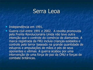Serra Leoa Independência em 1991. Guerra civil entre 1991 e 2002.  A revolta promovida pela Frente Revolucionária Unida não teve outra intenção que o controle do comércio de diamantes. A marca registrada da FRU incluía crianças-soldados e controle pelo terror baseado na grande quantidade de estupros e amputações de mãos e pés de seus oponentes e vítimas. A guerra acabou por uma intervenção de uma força de paz da ONU e forças de combate britânicas. 