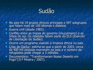 Sudão No país há 19 grupos étnicos principais e 597 subgrupos que falam mais de 100 idiomas e dialetos. Guerra civil (desde 1983). Conflito entre as tropas do governo (muçulmano) e as tribos do sul. Os rebeldes fazem parte do ELS (Exército de Libertação do Sudão). Ocorre um programa visando à limpeza étnica no país. Crise de Darfur : estima-se que a partir de 2003, cerca de 400 mil pessoas morreram no país e o número de refugiados pode chegar a 3 milhões. Documentário: “Transformaram Nosso Deserto em Fogo”(31ª Mostra / 2007). 