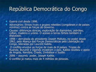 República Democrática do Congo Guerra civil desde 1998. Adversários: Etnias rivais e grupos rebeldes (congoleses e de países vizinhos) contra as forças do Governo. Causas: diferenças étnicas, exploração de diamantes, petróleo, coltan, madeira e urânio. O acesso a terras férteis também é disputado. 1998 – derrubada do presidente Joseph Mobuto, no poder desde 1962, pela Aliança das Forças Democráticas pela Libertação do Congo, lideradas por Laurent Kabila. O conflito envolve as forças de mais de 8 países. Tropas de Ruanda, Burundi e Uganda invadiram o país. Kabila recebeu o apoio de Angola, Namíbia, Chade, Zimbábue e Sudão. 2006 – assumiu  poder, Joseph Kabila. O conflito já matou mais de 4 milhões de pessoas. 
