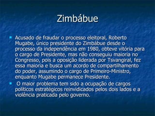 Zimbábue Acusado de fraudar o processo eleitoral, Roberto Mugabe, único presidente do Zimbábue desde o processo da independência em 1980, obteve vitória para o cargo de Presidente, mas não conseguiu maioria no Congresso, pois a oposição liderada por Tsvangiral, fez essa maioria e busca um acordo de compartilhamento do poder, assumindo o cargo de Primeiro-Ministro, enquanto Mugabe permanece Presidente. O maior problema tem sido a ocupação de cargos políticos estratégicos reinvidicados pelos dois lados e a violência praticada pelo governo.  