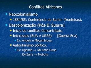 Conflitos Africanos Neocolonialismo 1884/85: Conferência de Berlim (fronteiras). Descolonização (Pós-II Guerra) Início do conflitos étnico-tribais. Interesses (EUA e URSS)  [Guerra Fria] Ex: Angola e Moçambique. Autoritarismo político. Ex: Uganda    Idi Amin Dada Ex-Zaire    Mobutu  