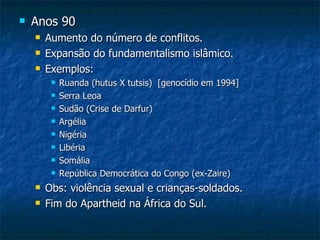 Anos 90 Aumento do número de conflitos. Expansão do fundamentalismo islâmico. Exemplos:  Ruanda (hutus X tutsis)  [genocídio em 1994] Serra Leoa Sudão (Crise de Darfur) Argélia Nigéria Libéria Somália República Democrática do Congo (ex-Zaire) Obs: violência sexual e crianças-soldados. Fim do Apartheid na África do Sul. 