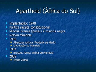 Apartheid (África do Sul) Implantação: 1948 Política racista constitucional Minoria branca (poder) X maioria negra Nelson Mandela 1990 Abertura política (Frederik de Klerk) Libertação de Mandela 1994 Eleições livres: vitória de Mandela 2009 Jacob Zuma 