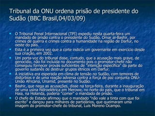 Tribunal da ONU ordena prisão de presidente do Sudão (BBC Brasil,04/03/09) O Tribunal Penal Internacional (TPI) expediu nesta quarta-feira um mandado de prisão contra o presidente do Sudão, Omar al-Bashir, por crimes de guerra e crimes contra a humanidade na região de Darfur, no oeste do país.  Esta é a primeira vez que a corte indicia um governante em exercício desde sua criação, em 2002. Um porta-voz do tribunal disse, contudo, que a acusação mais grave, de genocídio, não foi incluída no documento pois o promotor-chefe não conseguiu fornecer provas suficientes de "intenção específica" da parte do governo sudanês de destruir grupos étnicos em Darfur.  A iniciativa era esperada em clima de tensão no Sudão, com temores de distúrbios e de uma reação adversa contra a força de paz conjunta ONU-União Africana, Unamid, presente no Sudão. Bashir, que nega as acusações, disse na terça-feira, durante a inauguração de uma usina hidroelétrica em Merowe, no norte do país, que o tribunal em Haia, na Holanda, poderia "comer" o mandado de prisão.  O chefe de Estado afirmou que o mandado "não vale a tinta com que foi escrito" e dançou para milhares de partidários, que queimaram uma imagem do promotor-chefe do tribunal, Luis Moreno Ocampo.  