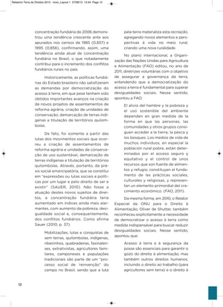 12
concentração fundiária de 2006 demons-
trou uma tendência crescente ante aos
apurados nos censos de 1985 (0,857) e
1995 (0,856), confirmando, assim, uma
tendência ainda atual de concentração
fundiária no Brasil, o que notadamente
contribui para o incremento dos conflitos
fundiários rurais no país.
historicamente, as políticas fundiá-
rias do Estado brasileiro não satisfizeram
as demandas por democratização do
acesso à terra, em que pese tenham sido
obtidos importantes avanços na criação
de novos projetos de assentamentos de
reforma agrária, criação de unidades de
conservação, demarcação de terras indí-
genas e titulação de territórios quilom-
bolas.
De fato, foi somente a partir das
lutas dos movimentos sociais que ocor-
reu a criação de assentamentos de
reforma agrária e unidades de conserva-
ção de uso sustentável, demarcação de
terras indígenas e titulação de territórios
quilombolas. através, portanto, da prá-
xis social emancipatória, que se constitui
em “expressões ou lutas sociais e políti-
cas por um lugar e pelo direito de ser e
existir” (saUER, 2010). Não fosse a
atuação destes novos sujeitos de direi-
tos, a concentração fundiária teria
aumentado em índices ainda mais alar-
mantes, com aumento da pobreza, desi-
gualdade social e, consequentemente,
dos conflitos fundiários. Como afirma
sauer (2010, p. 37):
Mobilizações, lutas e conquistas de
sem terras, quilombolas, indígenas,
ribeirinhos, quebradeiras, faxinalen-
ses, extrativistas, agricultores fami-
liares, camponeses e populações
tradicionais são parte de um “pro-
cesso social de ‘reinvenção” do
campo no Brasil, sendo que a luta
pela terra materializa esta recriação,
agregando novos elementos e pers-
pectivas à vida no meio rural,
criando uma nova ruralidade.
No plano internacional, a organi-
zação das Nações Unidas para agricultura
e alimentação (Fao) editou, no ano de
2011, diretrizes voluntárias com o objetivo
de assegurar a governança da terra,
entendendo que a democratização do
acesso a terra é fundamental para superar
desigualdades sociais. Nesse sentido,
apontou a Fao:
El alivio del hambre y la pobreza y
el uso sostenible del ambiente
dependen en gran medida de la
forma en que las personas, las
comunidades y otros grupos consi-
guen acceder a la tierra, la pesca y
los bosques. Los medios de vida de
muchos individuos, en especial la
población rural pobre, están deter-
minados por el acceso seguro y
equitativo y el control de unos
recursos que son fuente de alimen-
tos y refugio; constituyen el funda-
mento de las prácticas sociales,
culturales y religiosas, y represen-
tan un elemento primordial del cre-
cimiento económico. (Fao, 2011).
Da mesma forma, em 2010, o Relator
Especial da oNU para o Direito à
alimentação, oliver de shutter, também
reconheceu explicitamente a necessidade
de democratizar o acesso à terra como
medida indispensável para buscar reduzir
desigualdades sociais. Nesse sentido,
apontou que:
acesso à terra e à segurança da
posse são essenciais para garantir o
gozo do direito à alimentação, mas
também outros direitos humanos,
incluindo o direito ao trabalho (para
agricultores sem terra) e o direito à
Relatorio Terra de Direitos 2013 - novo_Layout 1 27/08/13 13:44 Page 12
 