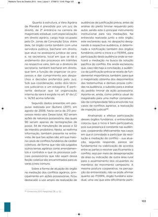 103
Quanto à estrutura, a vara agrária
de Marabá é presidida por um juiz de
direito, de 2ª entrância na carreira de
magistrado estadual, com especialização
em direito agrário, cargo hoje ocupado
pelo Dr. Jonas de Conceição silva. além
dele, tal órgão conta também com uma
servidora pública, bacharel em direito,
que atua na assessoria jurídica da vara;
e, na secretaria, local em que se dá o
andamento dos processos em trâmites
na respectiva vara, tem-se a diretora de
secretaria, também bacharel em direito,
que tem a função de organizar os pro-
cessos e dar cumprimento aos despa-
chos e decisões proferidos pelo Juiz.
sob sua coordenação, estão dois técni-
cos judiciários e um estagiário. é perti-
nente destacar que tal organização
interna da vara é exigida no art. 6º da LC
n. 14/93 acima referida.
segundo dados presentes em pes-
quisa realizada por Quitans (2011), em
agosto de 2008, havia cerca de 213 pro-
cessos nesta vara. Desse total, 162 seriam
ações de natureza possessória, das quais
90 seriam apenas de reintegrações de
posse, 34 de manutenção de posse e 32
de interdito proibitório. Nesta, se reafirma
informação, também presente na entre-
vista, de que tais ações são, em sua maio-
ria casos de conflitos fundiários de caráter
coletivos, de forma que não são julgados
outros temas agrários como arrendamen-
tos e contratos e que os processos judi-
ciais possessórios que não sejam dessa
feição coletiva são encaminhados para as
varas cíveis comuns.
sobre a forma de atuação do órgão
na mediação dos conflitos agrários, prin-
cipalmente em ações possessórias, ficou
destacado o uso amplo da realização de
audiências de justificação prévia, antes da
análise do pleito liminar requerido pelo
autor, sendo este o principal instrumento
institucional para tais mediações. Na
entrevista realizada junto a este órgão,
este esclareceu que, no despacho desig-
nando à respectiva audiência, é determi-
nada a notificação também dos órgãos
fundiários como o incra e o iTERPa, para
participação desta audiência onde se rea-
lizará a mediação na busca da solução
pacífica do conflito. Ele ainda esclareceu
que, caso não haja a conciliação, a audiên-
cia de justificação prévia se revela de fun-
damental importância, também, para que
o magistrado obtenha dos depoimentos
das testemunhas e demais provas colhi-
das na audiência, o subsídio para a análise
do pedido liminar da ação possessória.
aponta-se, ainda, como prática usual do
magistrado para uma melhor compreen-
são da complexidade fática envolvida nos
casos de conflitos agrários, a realização
de inspeção judicial188
.
analisando a efetiva participação
desses órgãos fundiários, o entrevistado
colocou que o incra é bem participativo,
pois sua presença é constante nas audiên-
cias, cooperando efetivamente nos casos
em que é convidado a participar da reso-
lução e mediação do conflito – sua atua-
ção, segundo responde, parece ser
fundamental na viabilização de acordos
entre as partes e resolver pacificamente o
conflito, seja por meio de desapropriação
da área ou indicação de outra área rural
para o assentamento dos ocupantes ou
membros do movimento campesino. a
mesma postura cooperativa, na percep-
ção do entrevistado, não se pode afirmar
quanto ao iTERPa, órgão fundiário esta-
dual, uma vez que este dificilmente parti-
188
Entrevista 2013. Perguntas 06, p. 02.
Relatorio Terra de Direitos 2013 - novo_Layout 1 27/08/13 13:45 Page 103
 