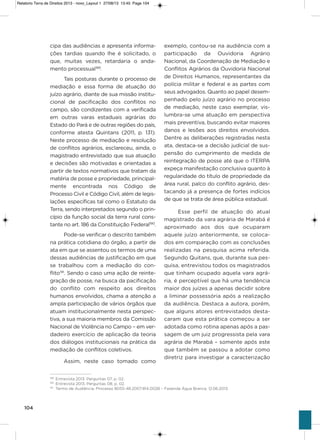 104
cipa das audiências e apresenta informa-
ções tardias quando lhe é solicitado, o
que, muitas vezes, retardaria o anda-
mento processual189
.
Tais posturas durante o processo de
mediação e essa forma de atuação do
juízo agrário, diante de sua missão institu-
cional de pacificação dos conflitos no
campo, são condizentes com a verificada
em outras varas estaduais agrárias do
Estado do Pará e de outras regiões do país,
conforme atesta Quintans (2011, p. 131).
Neste processo de mediação e resolução
de conflitos agrários, esclareceu, ainda, o
magistrado entrevistado que sua atuação
e decisões são motivadas e orientadas a
partir de textos normativos que tratam da
matéria de posse e propriedade, principal-
mente encontrada nos Código de
Processo Civil e Código Civil, além de legis-
lações específicas tal como o Estatuto da
Terra, sendo interpretados segundo o prin-
cípio da função social da terra rural cons-
tante no art. 186 da Constituição Federal190
.
Pode-se verificar o descrito também
na prática cotidiana do órgão, a partir de
ata em que se assentou os termos de uma
dessas audiências de justificação em que
se trabalhou com a mediação do con-
flito191
. sendo o caso uma ação de reinte-
gração de posse, na busca da pacificação
do conflito com respeito aos direitos
humanos envolvidos, chama a atenção a
ampla participação de vários órgãos que
atuam institucionalmente nesta perspec-
tiva, a sua maioria membros da Comissão
Nacional de violência no Campo – em ver-
dadeiro exercício de aplicação da teoria
dos diálogos institucionais na prática da
mediação de conflitos coletivos.
assim, neste caso tomado como
exemplo, contou-se na audiência com a
participação da ouvidoria agrário
Nacional, da Coordenação de Mediação e
Conflitos agrários da ouvidoria Nacional
de Direitos humanos, representantes da
polícia militar e federal e as partes com
seus advogados. Quanto ao papel desem-
penhado pelo juízo agrário no processo
de mediação, neste caso exemplar, vis-
lumbra-se uma atuação em perspectiva
mais preventiva, buscando evitar maiores
danos e lesões aos direitos envolvidos.
Dentre as deliberações registradas nesta
ata, destaca-se a decisão judicial de sus-
pensão do cumprimento de medida de
reintegração de posse até que o iTERPa
expeça manifestação conclusiva quanto à
regularidade do título de propriedade da
área rural, palco do conflito agrário, des-
tacando já a presença de fortes indícios
de que se trata de área pública estadual.
Esse perfil de atuação do atual
magistrado da vara agrária de Marabá é
aproximado aos dos que ocuparam
aquele juízo anteriormente, se coloca-
dos em comparação com as conclusões
realizadas na pesquisa acima referida.
segundo Quitans, que, durante sua pes-
quisa, entrevistou todos os magistrados
que tinham ocupado aquela vara agrá-
ria, é perceptível que há uma tendência
maior dos juízes a apenas decidir sobre
a liminar possessória após a realização
da audiência. Destaca a autora, porém,
que alguns atores entrevistados desta-
caram que esta prática começou a ser
adotada como rotina apenas após a pas-
sagem de um juiz progressista pela vara
agrária de Marabá – somente após este
que também se passou a adotar como
diretriz para investigar a caracterização
189
Entrevista 2013. Perguntas 07, p. 02.
190
Entrevista 2013. Perguntas 08, p. 02.
191
Termo de Audiência. Processo 8055-48.2007.814.0028 – Fazenda Água Branca. 12.06.2013.
Relatorio Terra de Direitos 2013 - novo_Layout 1 27/08/13 13:45 Page 104
 