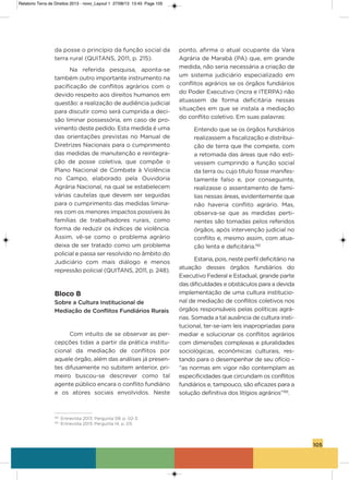 105
da posse o princípio da função social da
terra rural (QUiTaNs, 2011, p. 215).
Na referida pesquisa, aponta-se
também outro importante instrumento na
pacificação de conflitos agrários com o
devido respeito aos direitos humanos em
questão: a realização de audiência judicial
para discutir como será cumprida a deci-
são liminar possessória, em caso de pro-
vimento deste pedido. Esta medida é uma
das orientações previstas no Manual de
Diretrizes Nacionais para o cumprimento
das medidas de manutenção e reintegra-
ção de posse coletiva, que compõe o
Plano Nacional de Combate à violência
no Campo, elaborado pela ouvidoria
agrária Nacional, na qual se estabelecem
várias cautelas que devem ser seguidas
para o cumprimento das medidas limina-
res com os menores impactos possíveis às
famílias de trabalhadores rurais, como
forma de reduzir os índices de violência.
assim, vê-se como o problema agrário
deixa de ser tratado como um problema
policial e passa ser resolvido no âmbito do
Judiciário com mais diálogo e menos
repressão policial (QUiTaNs, 2011, p. 248).
Bloco B
Sobre a Cultura Institucional de
Mediação de Conflitos Fundiários Rurais
Com intuito de se observar as per-
cepções tidas a partir da prática institu-
cional da mediação de conflitos por
aquele órgão, além das análises já presen-
tes difusamente no subitem anterior, pri-
meiro buscou-se descrever como tal
agente público encara o conflito fundiário
e os atores sociais envolvidos. Neste
ponto, afirma o atual ocupante da vara
agrária de Marabá (Pa) que, em grande
medida, não seria necessária a criação de
um sistema judiciário especializado em
conflitos agrários se os órgãos fundiários
do Poder Executivo (incra e iTERPa) não
atuassem de forma deficitária nessas
situações em que se instala a mediação
do conflito coletivo. Em suas palavras:
Entendo que se os órgãos fundiários
realizassem a fiscalização e distribui-
ção de terra que lhe compete, com
a retomada das áreas que não esti-
vessem cumprindo a função social
da terra ou cujo título fosse manifes-
tamente falso e, por conseguinte,
realizasse o assentamento de famí-
lias nessas áreas, evidentemente que
não haveria conflito agrário. Mas,
observa-se que as medidas perti-
nentes são tomadas pelos referidos
órgãos, após intervenção judicial no
conflito e, mesmo assim, com atua-
ção lenta e deficitária.192
Estaria, pois, neste perfil deficitário na
atuação desses órgãos fundiários do
Executivo Federal e Estadual, grande parte
das dificuldades e obstáculos para a devida
implementação de uma cultura institucio-
nal de mediação de conflitos coletivos nos
órgãos responsáveis pelas políticas agrá-
rias. somada a tal ausência de cultura insti-
tucional, ter-se-iam leis inapropriadas para
mediar e solucionar os conflitos agrários
com dimensões complexas e pluralidades
sociológicas, econômicas culturais, res-
tando para o desempenhar de seu ofício –
“as normas em vigor não contemplam as
especificidades que circundam os conflitos
fundiários e, tampouco, são eficazes para a
solução definitiva dos litígios agrários”193
.
192
Entrevista 2013. Pergunta 09, p. 02-3.
193
Entrevista 2013. Pergunta 14, p. 03.
Relatorio Terra de Direitos 2013 - novo_Layout 1 27/08/13 13:45 Page 105
 