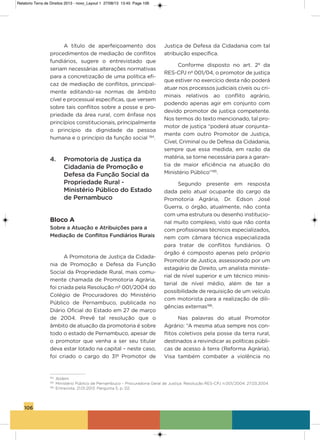 106
a título de aperfeiçoamento dos
procedimentos de mediação de conflitos
fundiários, sugere o entrevistado que
seriam necessárias alterações normativas
para a concretização de uma política efi-
caz de mediação de conflitos, principal-
mente editando-se normas de âmbito
cível e processual específicas, que versem
sobre tais conflitos sobre a posse e pro-
priedade da área rural, com ênfase nos
princípios constitucionais, principalmente
o princípio da dignidade da pessoa
humana e o princípio da função social 194
.
4. Promotoria de Justiça da
Cidadania de Promoção e
Defesa da Função Social da
Propriedade Rural -
Ministério Público do Estado
de Pernambuco
Bloco A
Sobre a Atuação e Atribuições para a
Mediação de Conflitos Fundiários Rurais
a Promotoria de Justiça da Cidada-
nia de Promoção e Defesa da Função
social da Propriedade Rural, mais comu-
mente chamada de Promotoria agrária,
foi criada pela Resolução nº 001/2004 do
Colégio de Procuradores do Ministério
Público de Pernambuco, publicada no
Diário oficial do Estado em 27 de março
de 2004. Prevê tal resolução que o
âmbito de atuação da promotoria é sobre
todo o estado de Pernambuco, apesar de
o promotor que venha a ser seu titular
deva estar lotado na capital – neste caso,
foi criado o cargo do 31º Promotor de
Justiça de Defesa da Cidadania com tal
atribuição específica.
Conforme disposto no art. 2º da
REs-CPJ nº 001/04, o promotor de justiça
que estiver no exercício desta não poderá
atuar nos processos judiciais cíveis ou cri-
minais relativos ao conflito agrário,
podendo apenas agir em conjunto com
devido promotor de justiça competente.
Nos termos do texto mencionado, tal pro-
motor de justiça “poderá atuar conjunta-
mente com outro Promotor de Justiça,
Cível, Criminal ou de Defesa da Cidadania,
sempre que essa medida, em razão da
matéria, se torne necessária para a garan-
tia de maior eficiência na atuação do
Ministério Público”195
.
segundo presente em resposta
dada pelo atual ocupante do cargo da
Promotoria agrária, Dr. Edson José
guerra, o órgão, atualmente, não conta
com uma estrutura ou desenho institucio-
nal muito complexo, visto que não conta
com profissionais técnicos especializados,
nem com câmara técnica especializada
para tratar de conflitos fundiários. o
órgão é composto apenas pelo próprio
Promotor de Justiça, assessorado por um
estagiário de Direito, um analista ministe-
rial de nível superior e um técnico minis-
terial de nível médio, além de ter a
possibilidade de requisição de um veículo
com motorista para a realização de dili-
gências externas196
.
Nas palavras do atual Promotor
agrário: “a mesma atua sempre nos con-
flitos coletivos pela posse da terra rural,
destinados a reivindicar as políticas públi-
cas de acesso à terra (Reforma agrária).
visa também combater a violência no
194
Ibidem.
195
Ministério Público de Pernambuco – Procuradoria Geral de Justiça. Resolução RES-CPJ n.001/2004. 27.03.2004.
196
Entrevista. 21.01.2013. Pergunta 5, p. 02.
Relatorio Terra de Direitos 2013 - novo_Layout 1 27/08/13 13:45 Page 106
 