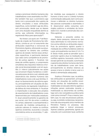 107
campo e promover direitos humanos dos
trabalhadores rurais assentados nos Pas”.
Ele também fala que a promotoria age
tanto com a provocação dos sujeitos de
direito vinculados a essas atribuições
específicas, como também age de ofício,
sem provocação, desde que se depare
com uma situação enquadrada dentre as
acima, seja colhendo informações ou
registrando fatos para apreciação197
.
No anexo i, ao qual o art. 1º da Reso-
lução de criação da Promotoria faz refe-
rência, consta-se um rol exauriente das
atribuições especificas e exclusivas da
Promotoria agrária, reforçando sua atua-
ção especial no âmbito dos conflitos
agrários do estado. Dentre essas atribui-
ções especificas, é pertinente destacar
que cabe como competência do promo-
tor de justiça agrário: 1- fiscalizar, nas
áreas de conflito agrário, o cumprimento
simultâneo dos requisitos relativos à fun-
ção social da propriedade rural em ques-
tão; 2- intervir judicialmente nas ações
que envolvam litígios fundiários e coleti-
vos pela posse da terra rural, zelando pela
observância dos direitos humanos dos
trabalhadores rurais e de suas famílias; 3-
atuar no favorecimento da reforma agrá-
ria, principalmente em situações de des-
cumprimento da legislação trabalhista e
de defesa do meio ambiente; 4- fiscalizar
a implantação e execução dos projetos
de assentamento de trabalhadores rurais
desenvolvidos por instituições estaduais;
5- atuar preventivamente na garantia da
paz social, com fim de evitar a violência
no campo, adotando e acompanhando a
execução de medidas extrajudiciais e
judiciais cabíveis; 6- mediar os conflitos
agrários existentes, buscando a solução
conciliatória entre os envolvidos; 7- ado-
tar medidas que assegurem o direito
humano à terra rural e o direito humano
à alimentação adequada, bem como pro-
mover e defender os direitos humanos
das pessoas acampadas e assentadas; e
8- desenvolver ações conjuntas com
órgãos públicos e entidades da socie-
dade Civil, visando à prevenção dos con-
flitos agrários.
Detendo a presente análise no
objeto desta pesquisa, observa-se que
resta delimitada no instrumento norma-
tivo acima referido as atribuições especí-
ficas da promotoria agrária quanto à
mediação de conflitos fundiários coletivos
rurais, principalmente nos itens 2, 5, 6, 7 e
8. Desse modo, pode-se perceber que o
promotor agrário atua na mediação dos
conflitos agrários, buscando, como fim e
escopo geral de sua atuação, a promoção
e garantia dos direitos humanos das famí-
lias de trabalhadores rurais sem terra,
principalmente os direitos relativos ao
acesso à terra (o direito à terra rural e o
direito à alimentação adequada).
Explica o Promotor, que, na prática,
tais atribuições se apresentam, principal-
mente, em situações de conflito envol-
vendo famílias de trabalhadores rurais
mobilizadas na luta pela reforma agrária e
infrações penais praticadas durante a
mobilização ou decorrentes do conflito,
logo vem a ter competência jurídica tanto
cível como criminal198
. Frisa o mesmo, tam-
bém, que, no caso de processos judiciais,
ou seja, no âmbito contencioso, tal promo-
toria não atua enquanto único membro do
Ministério Público no processo, não
podendo litigar e instruir processos.
apenas colabora, geralmente, agindo em
conjunto com o promotor local, conforme
197
Entrevista. 21.01.2013. Pergunta 1, p. 01.
198
Entrevista. 21.01.2013. Pergunta 2, p. 01.
Relatorio Terra de Direitos 2013 - novo_Layout 1 27/08/13 13:45 Page 107
 