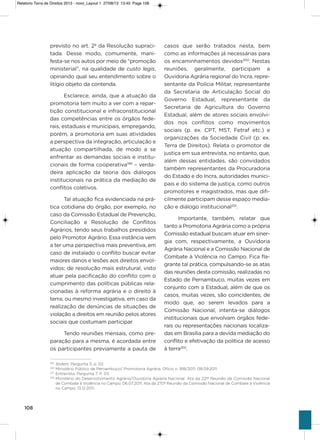 108
previsto no art. 2º da Resolução supraci-
tada. Desse modo, comumente, mani-
festa-se nos autos por meio de “promoção
ministerial”, na qualidade de custo legis,
opinando qual seu entendimento sobre o
litígio objeto da contenda.
Esclarece, ainda, que a atuação da
promotoria tem muito a ver com a repar-
tição constitucional e infraconstitucional
das competências entre os órgãos fede-
rais, estaduais e municipais, empregando,
porém, a promotoria em suas atividades
a perspectiva da integração, articulação e
atuação compartilhada, de modo a se
enfrentar as demandas sociais e institu-
cionais de forma cooperativa199
– verda-
deira aplicação da teoria dos diálogos
institucionais na prática da mediação de
conflitos coletivos.
Tal atuação fica evidenciada na prá-
tica cotidiana do órgão, por exemplo, no
caso da Comissão Estadual de Prevenção,
Conciliação e Resolução de Conflitos
agrários, tendo seus trabalhos presididos
pelo Promotor agrário. Essa instância vem
a ter uma perspectiva mais preventiva, em
caso de instalado o conflito buscar evitar
maiores danos e lesões aos direitos envol-
vidos; de resolução mais estrutural, visto
atuar pela pacificação do conflito com o
cumprimento das políticas públicas rela-
cionadas à reforma agrária e o direito à
terra; ou mesmo investigativa, em caso da
realização de denúncias de situações de
violação a direitos em reunião pelos atores
sociais que costumam participar.
Tendo reuniões mensais, como pre-
paração para a mesma, é acordada entre
os participantes previamente a pauta de
casos que serão tratados nesta, bem
como as informações já necessárias para
os encaminhamentos devidos200
. Nestas
reuniões, geralmente, participam a
ouvidoria agrária regional do incra, repre-
sentante da Polícia Militar, representante
da secretaria de articulação social do
governo Estadual, representante da
secretaria de agricultura do governo
Estadual, além de atores sociais envolvi-
dos nos conflitos como movimentos
sociais (p. ex. CPT, MsT, Fetraf etc.) e
organizações da sociedade Civil (p. ex.
Terra de Direitos). Relata o promotor de
justiça em sua entrevista, no entanto, que,
além dessas entidades, são convidados
também representantes da Procuradoria
do Estado e do incra, autoridades munici-
pais e do sistema de justiça, como outros
promotores e magistrados, mas que difi-
cilmente participam desse espaço media-
ção e diálogo institucional201
.
importante, também, relatar que
tanto a Promotoria agrária como a própria
Comissão estadual buscam atuar em siner-
gia com, respectivamente, a ouvidoria
agrária Nacional e a Comissão Nacional de
Combate à violência no Campo. Fica fla-
grante tal prática, compulsando-se as atas
das reuniões desta comissão, realizadas no
Estado de Pernambuco, muitas vezes em
conjunto com a Estadual, além de que os
casos, muitas vezes, são coincidentes, de
modo que, ao serem levados para a
Comissão Nacional, intenta-se diálogos
institucionais que envolvam órgãos fede-
rais ou representações nacionais localiza-
das em Brasília para a devida mediação do
conflito e efetivação da política de acesso
à terra202
.
199
Ibidem. Pergunta 3, p. 02.
200
Ministério Público de Pernambuco/ Promotoria Agrária. Ofício n. 918/2011. 08.09.2011.
201
Entrevista. Pergunta 7. P. 03.
202
Ministério do Desenvolvimento Agrário/Ouvidoria Agrária Nacional. Ata da 221ª Reunião da Comissão Nacional
de Combate à Violência no Campo. 06.07.2011; Ata da 270ª Reunião da Comissão Nacional de Combate à Violência
no Campo. 13.12.2011.
Relatorio Terra de Direitos 2013 - novo_Layout 1 27/08/13 13:45 Page 108
 
