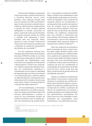 109
Na busca por diálogo e cooperação
institucional entre a própria Promotoria e
a ouvidoria Nacional, tem-se, como
exemplo, ofício daquela enviado para
esta em fevereiro de 2010, solicitando o
apoio institucional para a adoção de pro-
vidências administrativas indispensáveis
à solução de vários conflitos agrários
deflagrados no estado, colocando, em
anexo, a pauta de casos que envolveriam
tal atuação sinérgica, estado do conflito
e medidas mais adequadas a serem
tomadas para sua resolução. Neste,
aponta-se como principal instrumento
institucional da Promotoria utilizado para
a mediação as audiências extrajudiciais
de tentativa de conciliação203
.
Em tais audiências, fórmula reco-
mendada pelo Plano Nacional de Direitos
humanos 3 (PNDh-3), relata-se, no ofício,
que se busca a resolução do conflito com
a persuasão dos trabalhadores rurais
envolvidos nas ocupações reivindicatórias
a desocuparem o imóvel rural, evitando-
se a violência própria dos despejos força-
dos. Em contrapartida, aguarda-se a
manifestação do incra sobre a viabilidade
da desapropriação do imóvel reivindicado
e sua destinação para a reforma agrária
ou, alternativamente, a indicação de outro
imóvel para tal fim. aponta o mesmo, que,
neste ponto, reside o principal obstáculo
à solução dos litígios agrários204
.
Em tal manifestação, a Promotoria
agrária identificaria, na carência de pes-
soal e de verbas orçamentárias, além dos
entraves administrativos e judiciais, a
causa de uma quantidade razoável de
conflitos fundiários rurais no estado per-
sistir sem perspectiva de solução defini-
tiva – o que geraria na perda de credibili-
dade e confiança dos trabalhadores rurais
e organizações camponesas em tal instru-
mento de mediação, visto a ausência de
respostas efetivas às reivindicações e,
consequentemente, ausência de expecta-
tivas de inclusão social ao programa
nacional de reforma agrária205
. Essa ava-
liação de não cumprimento dos acordos
firmados nas audiências extrajudiciais
pelo incra também é reafirmada pelo
atual membro da Promotoria agrária em
sua entrevista, o que só vem a destacar a
centralidade desta autarquia federal na
resolução dos conflitos fundiários206
.
além dos obstáculos encontrados a
partir da atuação do incra, o atual mem-
bro deste órgão também aponta como
entrave à pacificação dos conflitos fundiá-
rios a ausência de cooperação institucio-
nal com outros órgãos do próprio sistema
de justiça. vem a ser concretização disso
a resistência muitas vezes encontrada no
Judiciário de levar em consideração as
investigações do cumprimento da função
social da terra, mesmo ainda que seja
após o proferimento de decisão liminar de
reintegração de posse207
.
aliados às audiências extrajudiciais,
são também instrumentos institucionais
utilizados na mediação dos conflitos fun-
diários pela Promotoria agrária a partici-
pação em audiências judiciais para fins de
composição do conflito, a assinatura de
Termos de ajustamento de Conduta e
audiências públicas com adoção de medi-
das administrativas conciliatórias. Em
todas, busca-se, como finalidade, a desa-
propriação das propriedades rurais
improdutivas e sua destinação para pro-
203
Ministério Público de Pernambuco/ Promotoria Agrária. Ofício n. 116/2010. 05.02.2010.
204
Ibidem.
205
Ibidem.
206
Entrevista. 21.01.2013. Pergunta 6, p. 03.
207
Entrevista. 21.01.2013. Pergunta 6, p. 03.
Relatorio Terra de Direitos 2013 - novo_Layout 1 27/08/13 13:45 Page 109
 