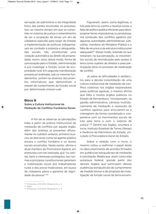 111
servação do patrimônio e da integridade
física das partes envolvidas no processo.
isto, ao mesmo tempo em que se conso-
lide no sistema de justiça o entendimento
de ser a ocupação de terras um ato de
cidadania exercido para exigir do Estado
a implementação de políticas indispensá-
veis ao combate à pobreza e desigualda-
des sociais, não constituindo uma
violação automática ao direito de proprie-
dade. assim, seria, desse modo, forma de
convocação para o Estado, administração
e juiz investigar a função social da pro-
priedade rural. Em segunda manifestação
processual analisada, sob os mesmos fun-
damentos, juntam-se diversos documen-
tos informativos que demonstram o
estado de cumprimento da função social
por determinado imóvel rural.
Bloco B
Sobre a Cultura Institucional de
Mediação de Conflitos Fundiários Rurais
a fim de se observar as percepções
tidas a partir da prática institucional da
mediação de conflitos por aquele órgão,
além das análises já presentes difusa-
mente no subitem anterior, primeiro bus-
cou-se descrever como tal agente público
encara o conflito fundiário e os atores
sociais envolvidos. Neste ponto, afirma o
atual membro da Promotoria agrária, em
entrevista com ele realizada, que “os valo-
res, bens e interesses protegidos nas nor-
mas e princípios constitucionais garantem
a mobilização social dos trabalhadores
rurais e dos povos tradicionais, em busca
de cidadania plena e garantia de digni-
dade da pessoa”.214
Figurariam, assim, como legítimas, a
luta pela terra ou contra a injustiça social, a
falta de política pública eficiente para desa-
propriar terras improdutivas ou produtivas,
má condução dos conflitos agrários por
algumas autoridades administrativas, judi-
ciárias, membros do Ministério Público e a
falta de recursos e de estrutura institucional
adequada215
. Desse modo, entende-se que
restariam, na sua percepção, os movimen-
tos sociais de reivindicação pelo acesso à
terra como sujeitos de direitos e para par-
ticipação ativa no processo de medicação
de conflito.
Já sobre as dificuldades e obstácu-
los para a devida consolidação de uma
cultura institucional de mediação de con-
flitos coletivos nos órgãos responsáveis
pelas políticas agrárias, o mesmo afirma
que falta a muitos órgãos públicos no
Estado de Pernambuco “incorporarem, na
gestão administrativa, câmaras multidis-
ciplinares de mediação e resolução de
conflitos agrários para articularem-se e
interagirem de forma coordenada e coo-
perativa com os movimentos sociais de
luta pela terra e com o sistema de
justiça”.216
Dentre tais órgãos, enumera o
incra, instituto Estadual de Terras (iterpe)
e gerência de Patrimônio do Estado, vin-
culado à Procuradoria geral do Estado.
sobre a relação com o incra, o
mesmo voltou a reafirmar o papel deste
no descumprimento de acordos firmados
em audiências extrajudiciais de mediação
e conciliação. Relata que, assim como esta
autarquia federal, grande parte dos
demais órgãos que participam dessas
audiências extrajudiciais de cumprimento
de medida liminar e de proposta de inves-
tigação da função social da terra encami-
214
Entrevista. 21.01.2013. Pergunta 8, p. 3.
215
Idem.
216
Entrevista. 21.01.2013. Pergunta 9, p. 4.
Relatorio Terra de Direitos 2013 - novo_Layout 1 27/08/13 13:45 Page 111
 