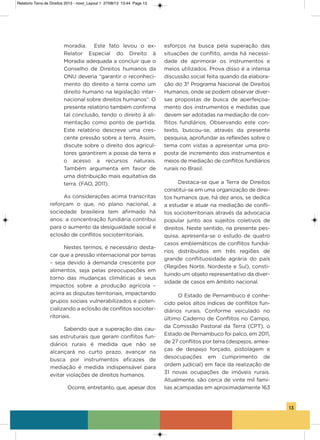 13
moradia. Este fato levou o ex-
Relator Especial do Direito à
Moradia adequada a concluir que o
Conselho de Direitos humanos da
oNU deveria “garantir o reconheci-
mento do direito a terra como um
direito humano na legislação inter-
nacional sobre direitos humanos”. o
presente relatório também confirma
tal conclusão, tendo o direito à ali-
mentação como ponto de partida.
Este relatório descreve uma cres-
cente pressão sobre a terra. assim,
discute sobre o direito dos agricul-
tores garantirem a posse da terra e
o acesso a recursos naturais.
Também argumenta em favor de
uma distribuição mais equitativa da
terra. (Fao, 2011).
as considerações acima transcritas
reforçam o que, no plano nacional, a
sociedade brasileira tem afirmado há
anos: a concentração fundiária contribui
para o aumento da desigualdade social e
eclosão de conflitos socioterritoriais.
Nestes termos, é necessário desta-
car que a pressão internacional por terras
– seja devido à demanda crescente por
alimentos, seja pelas preocupações em
torno das mudanças climáticas e seus
impactos sobre a produção agrícola –
acirra as disputas territoriais, impactando
grupos sociais vulnerabilizados e poten-
cializando a eclosão de conflitos socioter-
ritoriais.
sabendo que a superação das cau-
sas estruturais que geram conflitos fun-
diários rurais é medida que não se
alcançará no curto prazo, avançar na
busca por instrumentos eficazes de
mediação é medida indispensável para
evitar violações de direitos humanos.
ocorre, entretanto, que, apesar dos
esforços na busca pela superação das
situações de conflito, ainda há necessi-
dade de aprimorar os instrumentos e
meios utilizados. Prova disso é a intensa
discussão social feita quando da elabora-
ção do 3º Programa Nacional de Direitos
humanos, onde se podem observar diver-
sas propostas de busca de aperfeiçoa-
mento dos instrumentos e medidas que
devem ser adotadas na mediação de con-
flitos fundiários. observando este con-
texto, buscou-se, através da presente
pesquisa, aprofundar as reflexões sobre o
tema com vistas a apresentar uma pro-
posta de incremento dos instrumentos e
meios de mediação de conflitos fundiários
rurais no Brasil.
Destaca-se que a Terra de Direitos
constitui-se em uma organização de direi-
tos humanos que, há dez anos, se dedica
a estudar e atuar na mediação de confli-
tos socioterritoriais através da advocacia
popular junto aos sujeitos coletivos de
direitos. Neste sentido, na presente pes-
quisa, apresenta-se o estudo de quatro
casos emblemáticos de conflitos fundiá-
rios distribuídos em três regiões de
grande conflituosidade agrária do país
(Regiões Norte, Nordeste e sul), consti-
tuindo um objeto representativo da diver-
sidade de casos em âmbito nacional.
o Estado de Pernambuco é conhe-
cido pelos altos índices de conflitos fun-
diários rurais. Conforme veiculado no
último Caderno de Conflitos no Campo,
da Comissão Pastoral da Terra (CPT), o
Estado de Pernambuco foi palco, em 2011,
de 27 conflitos por terra (despejos, amea-
ças de despejo forçado, pistolagem e
desocupações em cumprimento de
ordem judicial) em face da realização de
31 novas ocupações de imóveis rurais.
atualmente, são cerca de vinte mil famí-
lias acampadas em aproximadamente 163
Relatorio Terra de Direitos 2013 - novo_Layout 1 27/08/13 13:44 Page 13
 