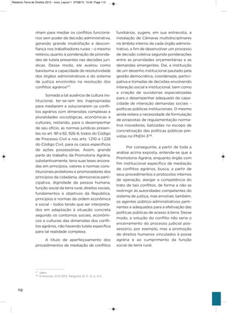 112
nham para mediar os conflitos funcioná-
rios sem poder de decisão administrativa,
gerando grande insatisfação e descon-
fiança nos trabalhadores rurais – o mesmo
reiterou quanto à ponderação de priorida-
des de tutela presentes nas decisões jurí-
dicas. Desse modo, ele avaliou como
baixíssima a capacidade de resolutividade
dos órgãos administrativos e do sistema
de justiça envolvidos na resolução dos
conflitos agrários217
.
somada a tal ausência de cultura ins-
titucional, ter-se-iam leis inapropriadas
para mediarem e solucionarem os confli-
tos agrários com dimensões complexas e
pluralidades sociológicas, econômicas e
culturais, restando, para o desempenhar
de seu ofício, as normas jurídicas presen-
tes no art. 181 e 82, 926-8, todos do Código
de Processo Civil e nos arts. 1.210 e 1.228
do Código Civil, para os casos específicos
de ações possessórias. assim, grande
parte do trabalho da Promotoria agrária,
substantivamente, teria suas teses ancora-
das em princípios, valores e normas cons-
titucionais protetores e promovedores dos
princípios da cidadania, democracia parti-
cipativa, dignidade da pessoa humana,
função social da terra rural, direitos sociais,
fundamentos e objetivos da República,
princípios e normas da ordem econômica
e social – todos tendo que ser interpreta-
dos em adaptação à situação concreta
segundo os contornos sociais, econômi-
cos e culturais das dimensões dos confli-
tos agrários, não havendo tutela específica
para tal realidade complexa.
a título de aperfeiçoamento dos
procedimentos de mediação de conflitos
fundiários, sugere, em sua entrevista, a
instalação de Câmaras multidisciplinares
no âmbito interno de cada órgão adminis-
trativo, a fim de desenvolver um processo
de decisão coletiva segundo ponderações
entre as prioridades orçamentárias e as
demandas emergentes. Daí, a instituição
de um desenho institucional pautado pela
gestão democrática, coordenada, partici-
pativa e tomadas de decisões envolvendo
interação social e institucional, bem como
a criação de ouvidorias especializadas
para o desempenhar adequado da capa-
cidade de interação demandas sociais –
políticas públicas institucionais. o mesmo
ainda reitera a necessidade de formulação
de propostas de regulamentação norma-
tiva inovadoras, balizadas no escopo de
concretização das políticas públicas pre-
vistas no PNDh-3218
.
Por conseguinte, a partir de toda a
análise acima exposta, entende-se que a
Promotoria agrária, enquanto órgão com
fim institucional específico de mediação
de conflitos agrários, busca, a partir de
seus procedimentos e protocolos internos
de operação, alargar a competência do
trato de tais conflitos, de forma a não se
restringir às autoridades competentes do
sistema de justiça, mas envolver, também,
os agentes público-administrativos perti-
nentes e adequados para a efetivação das
políticas públicas de acesso à terra. Desse
modo, a solução do conflito não seria o
encerramento do processo judicial pos-
sessório, por exemplo, mas a promoção
de direitos humanos vinculados à posse
agrária e ao cumprimento da função
social da terra rural.
217
Idem.
218
Entrevista. 21.01.2013. Pergunta 10, 11, 12. p. 4-5.
Relatorio Terra de Direitos 2013 - novo_Layout 1 27/08/13 13:45 Page 112
 