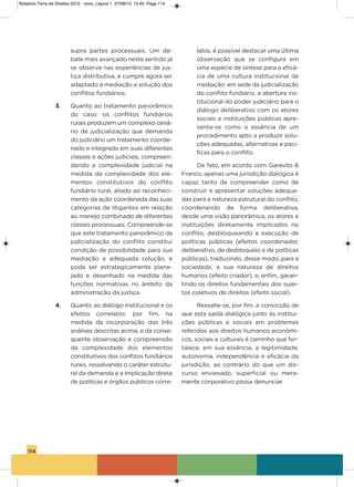 114
supra partes processuais. Um de-
bate mais avançado neste sentido já
se observa nas experiências de jus-
tiça distributiva, e cumpre agora ser
adaptado à mediação e solução dos
conflitos fundiários;
3. Quanto ao tratamento panorâmico
do caso: os conflitos fundiários
rurais produzem um complexo cená-
rio de judicialização que demanda
do judiciário um tratamento coorde-
nado e integrado em suas diferentes
classes e ações judiciais, compreen-
dendo a complexidade judicial na
medida da complexidade dos ele-
mentos constitutivos do conflito
fundiário rural, aliado ao reconheci-
mento da ação coordenada das suas
categorias de litigantes em relação
ao manejo combinado de diferentes
classes processuais. Compreende-se
que este tratamento panorâmico da
judicialização do conflito constitui
condição de possibilidade para sua
mediação e adequada solução, e
pode ser estrategicamente plane-
jado e desenhado na medida das
funções normativas no âmbito da
administração da justiça.
4. Quanto ao diálogo institucional e os
efeitos correlatos: por fim, na
medida da incorporação das três
análises descritas acima, e da conse-
quente observação e compreensão
da complexidade dos elementos
constitutivos dos conflitos fundiários
rurais, ressalvando o caráter estrutu-
ral da demanda e a implicação direta
de políticas e órgãos públicos corre-
latos, é possível destacar uma última
observação que se configura em
uma espécie de síntese para a eficá-
cia de uma cultura institucional de
mediação: em sede da judicialização
do conflito fundiário, a abertura ins-
titucional do poder judiciário para o
diálogo deliberativo com os atores
sociais e instituições públicas apre-
senta-se como a essência de um
procedimento apto a produzir solu-
ções adequadas, alternativas e pací-
ficas para o conflito.
De fato, em acordo com garavito &
Franco, apenas uma jurisdição dialógica é
capaz tanto de compreender como de
construir e apresentar soluções adequa-
das para a natureza estrutural do conflito,
coordenando de forma deliberativa,
desde uma visão panorâmica, os atores e
instituições diretamente implicados no
conflito, desbloqueando a execução de
políticas públicas (efeitos coordenador,
deliberativo, de desbloqueio e de políticas
públicas), traduzindo, desse modo, para a
sociedade, a sua natureza de direitos
humanos (efeito criador), e, enfim, garan-
tindo os direitos fundamentais dos sujei-
tos coletivos de direitos (efeito social).
Ressalte-se, por fim, a convicção de
que esta saída dialógica junto às institui-
ções públicas e sociais em problemas
referidos aos direitos humanos econômi-
cos, sociais e culturais é caminho que for-
talece, em sua essência, a legitimidade,
autonomia, independência e eficácia da
jurisdição, ao contrário do que um dis-
curso enviesado, superficial ou mera-
mente corporativo possa denunciar.
Relatorio Terra de Direitos 2013 - novo_Layout 1 27/08/13 13:45 Page 114
 