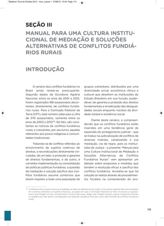 115
o cenário dos conflitos fundiários no
Brasil ainda revela-se preocupante.
segundo dados da ouvidoria agrária
Nacional, entre os anos de 2001 e 2012,
foram registrados 189 assassinatos decor-
rentes, diretamente, de conflitos fundiá-
rios rurais. Para a Comissão Pastoral da
Terra (CPT), este número sobe para a cifra
de 370 assassinatos, somente entre os
anos de 2003 e 2012219
. De fato, são cons-
tantes as notícias de conflitos fundiários
rurais, e crescentes, por seu turno, aquelas
referentes aos povos indígenas e comuni-
dades tradicionais.
Tratando-se de conflitos referidos ao
envolvimento de sujeitos coletivos de
direitos, e reivindicações diretamente vin-
culadas, de um lado, à proteção e garantia
de direitos fundamentais, e de outro, à
correlata implementação ou consolidação
de políticas públicas fundiárias, a questão
da mediação e solução pacífica dos con-
flitos fundiários assume contornos que
dizem respeito a toda uma população de
grupos vulneráveis, distribuídos por uma
diversidade social, econômica, étnica e
cultural que desafiam as instituições do
Estado Brasileiro em sua função, poder-
dever, de garantia e proteção dos direitos
fundamentais e erradicação das desigual-
dades sociais enquanto núcleos da ativi-
dade estatal e existência social.
Diante deste cenário, e compreen-
dendo que os conflitos fundiários estão
inseridos em uma tendência geral de
expansão do protagonismo judicial – que
se traduz na judicialização de conflitos de
diversas matizes, canalizando a sua
mediação, via de regra, para as institui-
ções de Justiça – o presente “Manual para
uma Cultura institucional de Mediação e
soluções alternativas de Conflitos
Fundiários Rurais” vem apresentar um
debate sobre propostas e medidas que
tendem à resolução eficaz e pacífica dos
conflitos fundiários. acredita-se que tal
solução se realiza através de procedimen-
tos focados na compreensão do pro-
SEÇÃO III
MANUAL PARA UMA CULTURA INSTITU-
CIONAL DE MEDIAÇÃO E SOLUÇÕES
ALTERNATIVAS DE CONFLITOS FUNDIÁ-
RIOS RURAIS
INTRODUÇÃO
219
A diferença de números entre as entidades se deve ao referencial de coleta: a Ouvidoria Agrária Nacional se baseia
em números referidos a Inquéritos Policiais, ao passo em que a Comissão Pastoral da Terra incorpora os assassi-
natos que chegam ao seu conhecimento, muitos dos quais, alega, não chegam sequer a gerar Inquéritos Policiais
ou acabam por não serem considerados, em sede de Inquéritos Policiais, como decorrentes de conflitos fundiários
rurais.
Relatorio Terra de Direitos 2013 - novo_Layout 1 27/08/13 13:45 Page 115
 