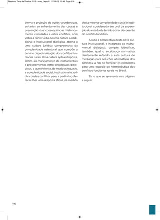 116
blema e projeção de ações coordenadas,
voltadas ao enfrentamento das causas e
prevenção das consequências historica-
mente vinculadas a estes conflitos, com
vistas à construção de uma cultura jurisdi-
cional e institucional dialógica, aberta a
uma cultura jurídica compreensiva da
complexidade estrutural que compõe o
cenário de judicialização dos conflitos fun-
diários rurais. Uma cultura apta e disposta,
enfim, ao manejamento de instrumentais
e procedimentos extra-processuais dialó-
gicos, e que enfrente, de modo adequado,
a complexidade social, institucional e jurí-
dica destes conflitos para, a partir daí, ofe-
recer-lhes uma resposta eficaz, na medida
desta mesma complexidade social e insti-
tucional coordenada em prol da supera-
ção do estado de tensão social decorrente
do conflito fundiário.
aliado à perspectiva desta nova cul-
tura institucional, e integrado ao instru-
mental dialógico, cumpre identificar,
também, qual o arcabouço normativo
diretamente referido a esta cultura de
mediação para soluções alternativas dos
conflitos, a fim de fornecer os elementos
para uma espécie de hermenêutica dos
conflitos fundiários rurais no Brasil.
Eis o que se apresenta nas páginas
a seguir:
Relatorio Terra de Direitos 2013 - novo_Layout 1 27/08/13 13:45 Page 116
 