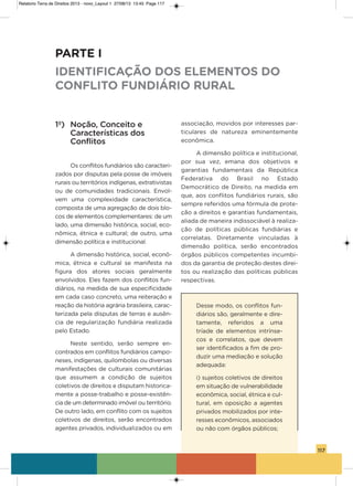 117
1º) Noção, Conceito e
Características dos
Conflitos
os conflitos fundiários são caracteri-
zados por disputas pela posse de imóveis
rurais ou territórios indígenas, extrativistas
ou de comunidades tradicionais. Envol-
vem uma complexidade característica,
composta de uma agregação de dois blo-
cos de elementos complementares: de um
lado, uma dimensão histórica, social, eco-
nômica, étnica e cultural; de outro, uma
dimensão política e institucional.
a dimensão histórica, social, econô-
mica, étnica e cultural se manifesta na
figura dos atores sociais geralmente
envolvidos. Eles fazem dos conflitos fun-
diários, na medida de sua especificidade
em cada caso concreto, uma reiteração e
reação da história agrária brasileira, carac-
terizada pela disputas de terras e ausên-
cia de regularização fundiária realizada
pelo Estado.
Neste sentido, serão sempre en-
contrados em conflitos fundiários campo-
neses, indígenas, quilombolas ou diversas
manifestações de culturais comunitárias
que assumem a condição de sujeitos
coletivos de direitos e disputam historica-
mente a posse-trabalho e posse-existên-
cia de um determinado imóvel ou território.
De outro lado, em conflito com os sujeitos
coletivos de direitos, serão encontrados
agentes privados, individualizados ou em
associação, movidos por interesses par-
ticulares de natureza eminentemente
econômica.
a dimensão política e institucional,
por sua vez, emana dos objetivos e
garantias fundamentais da República
Federativa do Brasil no Estado
Democrático de Direito, na medida em
que, aos conflitos fundiários rurais, são
sempre referidos uma fórmula de prote-
ção a direitos e garantias fundamentais,
aliada de maneira indissociável à realiza-
ção de políticas públicas fundiárias e
correlatas. Diretamente vinculadas à
dimensão política, serão encontrados
órgãos públicos competentes incumbi-
dos da garantia de proteção destes direi-
tos ou realização das políticas públicas
respectivas.
Desse modo, os conflitos fun-
diários são, geralmente e dire-
tamente, referidos a uma
tríade de elementos intrínse-
cos e correlatos, que devem
ser identificados a fim de pro-
duzir uma mediação e solução
adequada:
i) sujeitos coletivos de direitos
em situação de vulnerabilidade
econômica, social, étnica e cul-
tural, em oposição a agentes
privados mobilizados por inte-
resses econômicos, associados
ou não com órgãos públicos;
PARTE I
IDENTIFICAÇÃO DOS ELEMENTOS DO
CONFLITO FUNDIÁRIO RURAL
Relatorio Terra de Direitos 2013 - novo_Layout 1 27/08/13 13:45 Page 117
 